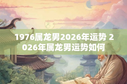 1976属龙男2026年运势 2026年属龙男运势如何 1976属龙男2026年运势 2026年属龙男运势如何