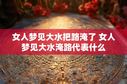 女人梦见大水把路淹了 女人梦见大水淹路代表什么