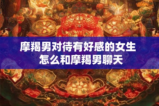 摩羯男对待有好感的女生 怎么和摩羯男聊天 摩羯男对待有好感的女生 怎么和摩羯男聊天