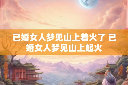 已婚女人梦见山上着火了 已婚女人梦见山上起火 已婚女人梦见山上着火了 已婚女人梦见山上起火