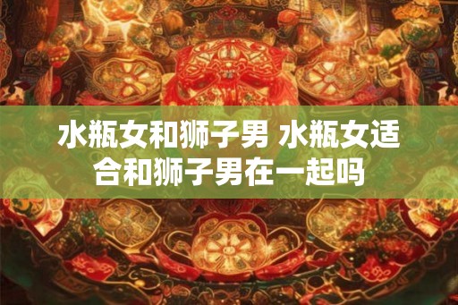 水瓶女和狮子男 水瓶女适合和狮子男在一起吗