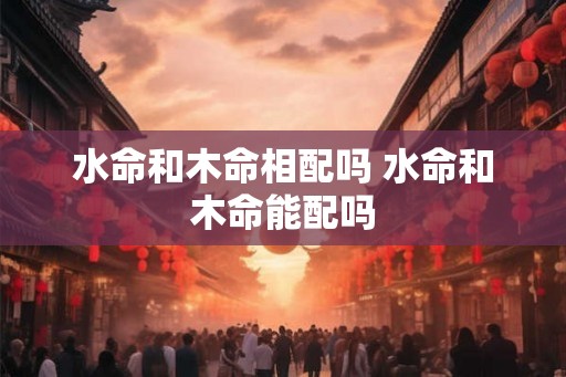 水命和木命相配吗 水命和木命能配吗