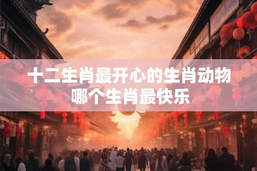 十二生肖最开心的生肖动物 哪个生肖最快乐