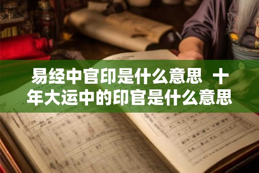 易经中官印是什么意思 十年大运中的印官是什么意思 易经中官印是什么意思 十年大运中的印官是什么意思