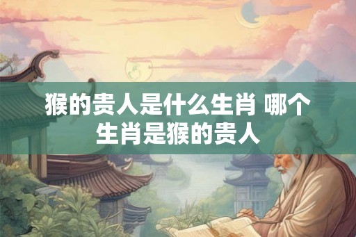 猴的贵人是什么生肖 哪个生肖是猴的贵人