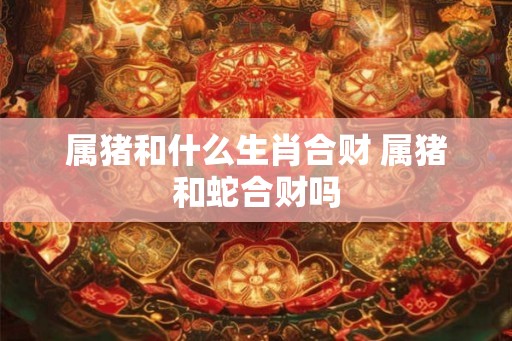 属猪和什么生肖合财 属猪和蛇合财吗