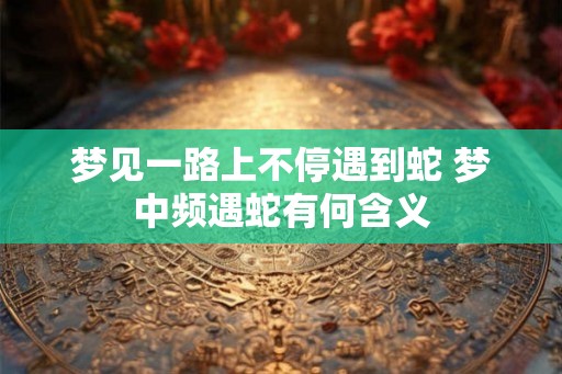 梦见一路上不停遇到蛇 梦中频遇蛇有何含义