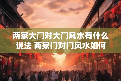 两家大门对大门风水有什么说法 两家门对门风水如何