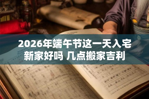 2026年端午节这一天入宅新家好吗 几点搬家吉利