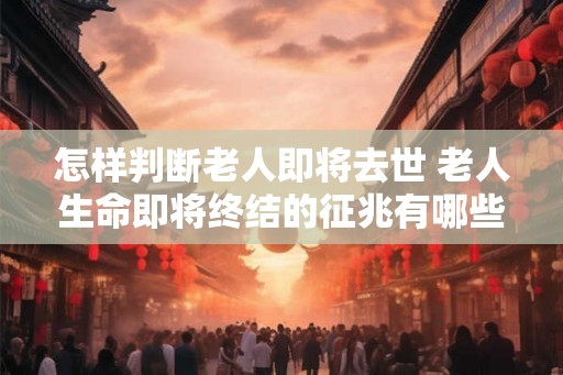 怎样判断老人即将去世 老人生命即将终结的征兆有哪些 怎样判断老人即将去世 老人生命即将终结的征兆有哪些