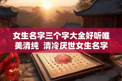 女生名字三个字大全好听唯美清纯 清冷厌世女生名字 女生名字三个字大全好听唯美清纯 清冷厌世女生名字