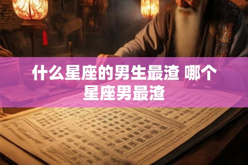 什么星座的男生最渣 哪个星座男最渣