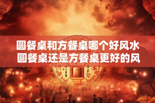 圆餐桌和方餐桌哪个好风水 圆餐桌还是方餐桌更好的风水