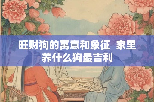 旺财狗的寓意和象征  家里养什么狗最吉利