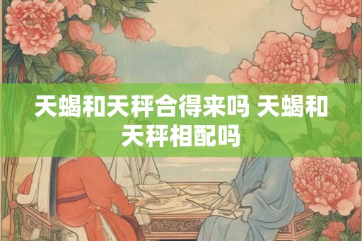 天蝎和天秤合得来吗 天蝎和天秤相配吗