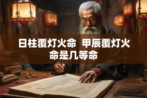 日柱覆灯火命 甲辰覆灯火命是几等命 日柱覆灯火命 甲辰覆灯火命是几等命