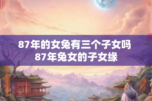 87年的女兔有三个子女吗 87年兔女的子女缘 87年的女兔有三个子女吗 87年兔女的子女缘