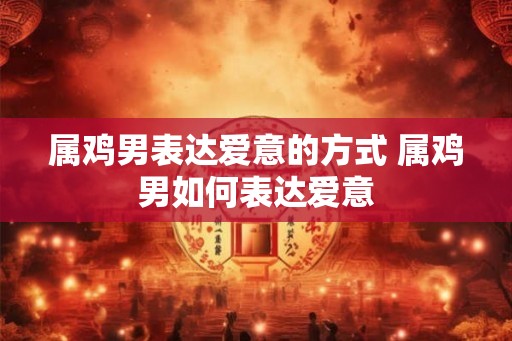 属鸡男表达爱意的方式 属鸡男如何表达爱意