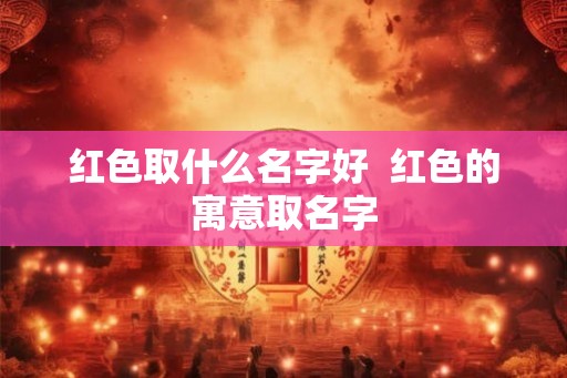 红色取什么名字好  红色的寓意取名字