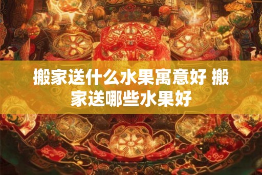 搬家送什么水果寓意好 搬家送哪些水果好 搬家送什么水果寓意好 搬家送哪些水果好
