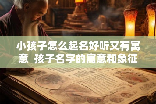 小孩子怎么起名好听又有寓意  孩子名字的寓意和象征