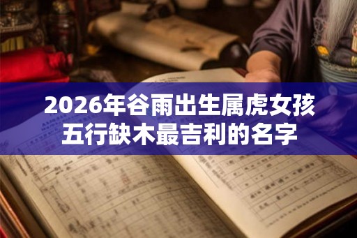 2026年谷雨出生属虎女孩五行缺木最吉利的名字
