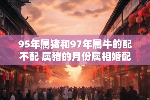 95年属猪和97年属牛的配不配 属猪的月份属相婚配表