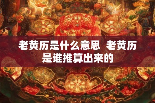 老黄历是什么意思  老黄历是谁推算出来的