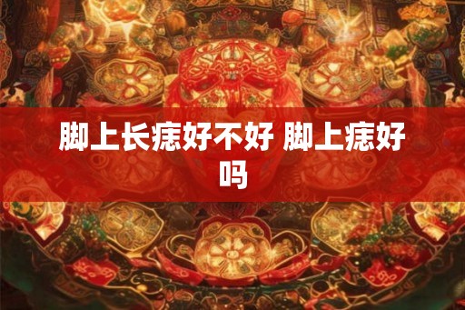 脚上长痣好不好 脚上痣好吗 脚上长痣好不好 脚上痣好吗