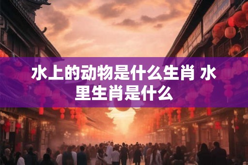 水上的动物是什么生肖 水里生肖是什么 水上的动物是什么生肖 水里生肖是什么