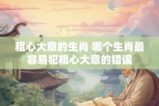 粗心大意的生肖 哪个生肖最容易犯粗心大意的错误