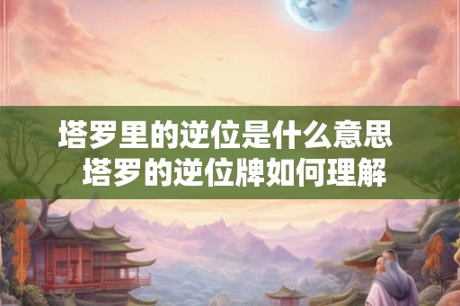 塔罗里的逆位是什么意思 塔罗的逆位牌如何理解 塔罗里的逆位是什么意思 塔罗的逆位牌如何理解