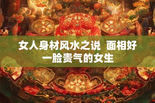 女人身材风水之说  面相好一脸贵气的女生