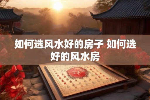 如何选风水好的房子 如何选好的风水房