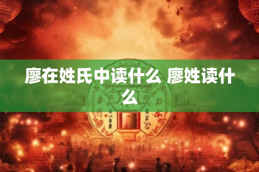 廖在姓氏中读什么 廖姓读什么