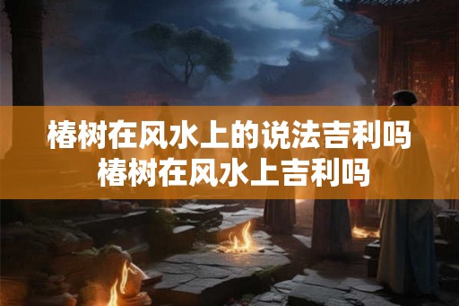 椿树在风水上的说法吉利吗 椿树在风水上吉利吗