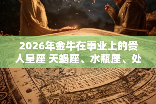 2026年金牛在事业上的贵人星座 天蝎座、水瓶座、处女座 2026年金牛在事业上的贵人星座 天蝎座、水瓶座、处女座