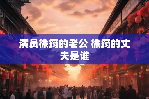 演员徐筠的老公 徐筠的丈夫是谁 演员徐筠的老公 徐筠的丈夫是谁