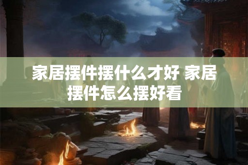 家居摆件摆什么才好 家居摆件怎么摆好看