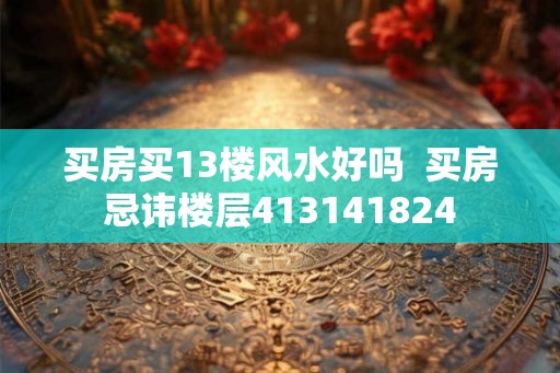 买房买13楼风水好吗  买房忌讳楼层413141824