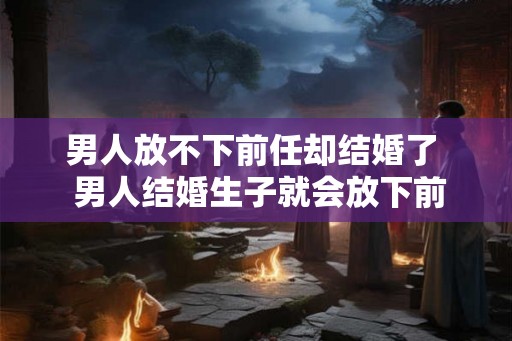男人放不下前任却结婚了  男人结婚生子就会放下前任吗