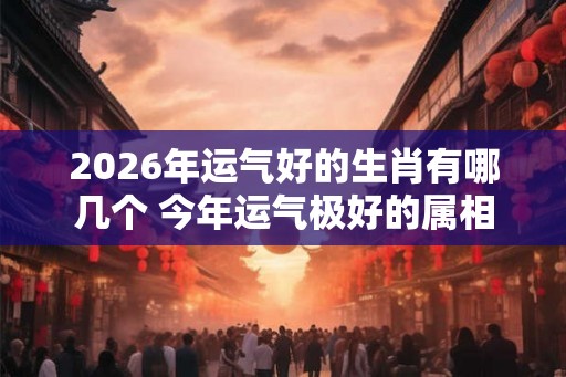 2026年运气好的生肖有哪几个 今年运气极好的属相