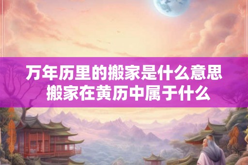 万年历里的搬家是什么意思  搬家在黄历中属于什么