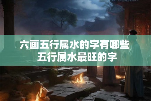 六画五行属水的字有哪些  五行属水最旺的字