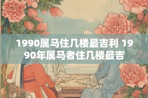1990属马住几楼最吉利 1990年属马者住几楼最吉