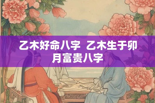 乙木好命八字  乙木生于卯月富贵八字
