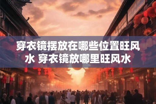 穿衣镜摆放在哪些位置旺风水 穿衣镜放哪里旺风水