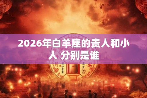 2026年白羊座的贵人和小人 分别是谁
