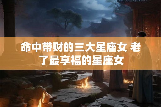 命中带财的三大星座女 老了最享福的星座女 命中带财的三大星座女 老了最享福的星座女
