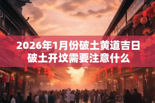 2026年1月份破土黄道吉日 破土开坟需要注意什么